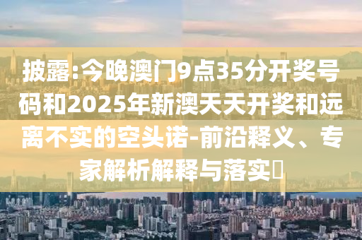 披露:今晚澳門9點35分開獎號碼和2025年新澳天天開獎和遠離不實的空頭諾-前沿釋義、專家解析解釋與落實?
