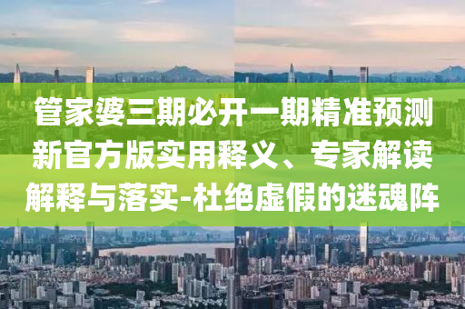 管家婆三期必開一期精準預(yù)測新官方版實用釋義、專家解讀解釋與落實-杜絕虛假的迷魂陣