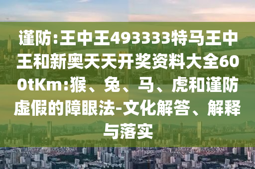 謹(jǐn)防:王中王493333特馬王中王和新奧天天開獎(jiǎng)資料大全600tKm:猴、兔、馬、虎和謹(jǐn)防虛假的障眼法-文化解答、解釋與落實(shí)