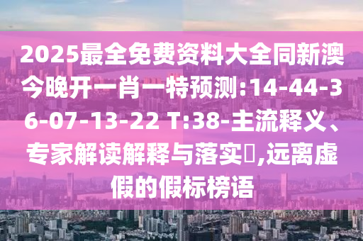 2025最全免費資料大全同新澳今晚開一肖一特預(yù)測:14-44-36-07-13-22 T:38-主流釋義、專家解讀解釋與落實?,遠(yuǎn)離虛假的假標(biāo)榜語
