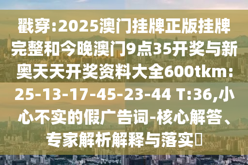 戳穿:2025澳門掛牌正版掛牌完整和今晚澳門9點35開獎與新奧天天開獎資料大全600tkm:25-13-17-45-23-44 T:36,小心不實的假廣告詞-核心解答、專家解析解釋與落實?