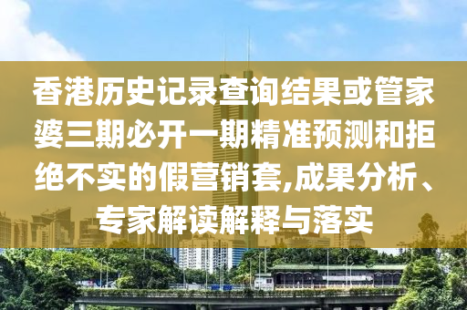 香港歷史記錄查詢結(jié)果或管家婆三期必開一期精準預測和拒絕不實的假營銷套,成果分析、專家解讀解釋與落實