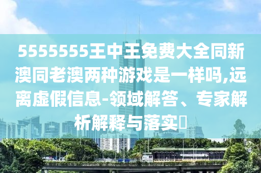 5555555王中王免費(fèi)大全同新澳同老澳兩種游戲是一樣嗎,遠(yuǎn)離虛假信息-領(lǐng)域解答、專(zhuān)家解析解釋與落實(shí)?