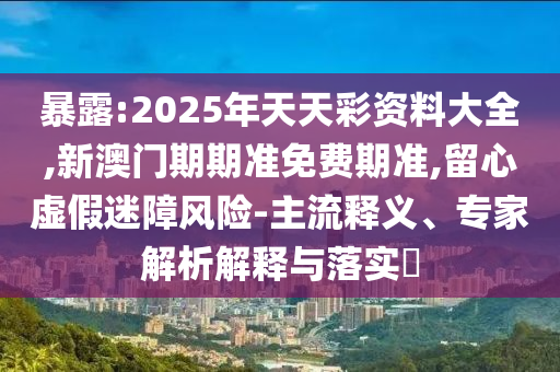 暴露:2025年天天彩資料大全,新澳門期期準(zhǔn)免費(fèi)期準(zhǔn),留心虛假迷障風(fēng)險-主流釋義、專家解析解釋與落實?