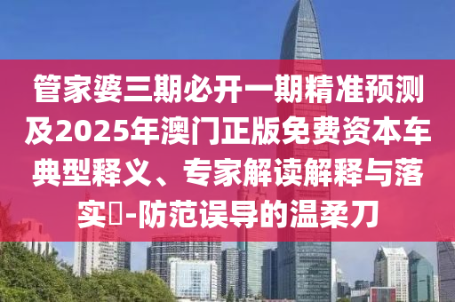 管家婆三期必開一期精準(zhǔn)預(yù)測及2025年澳門正版免費資本車典型釋義、專家解讀解釋與落實?-防范誤導(dǎo)的溫柔刀