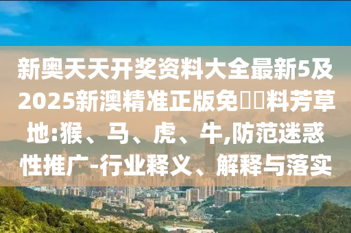 新奧天天開(kāi)獎(jiǎng)資料大全最新5及2025新澳精準(zhǔn)正版免費(fèi)資料芳草地:猴、馬、虎、牛,防范迷惑性推廣-行業(yè)釋義、解釋與落實(shí)