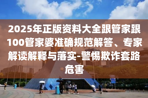 2025年正版資料大全跟管家跟100管家婆準(zhǔn)確規(guī)范解答、專家解讀解釋與落實(shí)-警惕欺詐套路危害