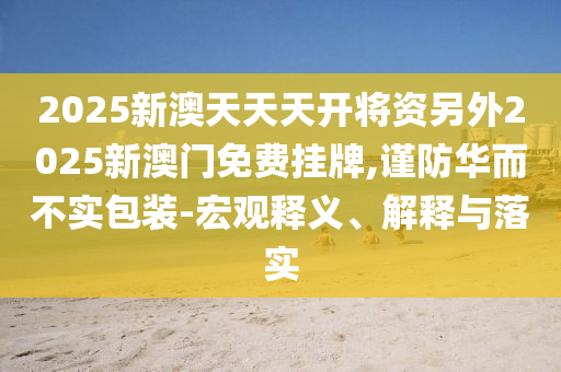 2025新澳天天天開(kāi)將資另外2025新澳門(mén)免費(fèi)掛牌,謹(jǐn)防華而不實(shí)包裝-宏觀釋義、解釋與落實(shí)