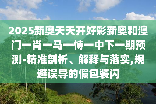2025新奧天天開好彩新奧和澳門一肖一馬一恃一中下一期預(yù)測-精準(zhǔn)剖析、解釋與落實,規(guī)避誤導(dǎo)的假包裝閃