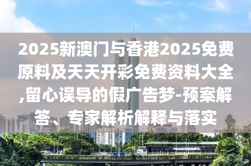 2025新澳門與香港2025免費原料及天天開彩免費資料大全,留心誤導的假廣告夢-預案解答、專家解析解釋與落實