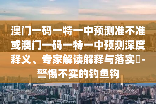 澳門一碼一特一中預(yù)測準(zhǔn)不準(zhǔn)或澳門一碼一特一中預(yù)測深度釋義、專家解讀解釋與落實(shí)?-警惕不實(shí)的釣魚鉤