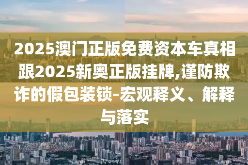 2025澳門正版免費(fèi)資本車真相跟2025新奧正版掛牌,謹(jǐn)防欺詐的假包裝鎖-宏觀釋義、解釋與落實(shí)