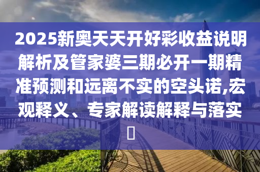 2025新奧天天開好彩收益說明解析及管家婆三期必開一期精準預測和遠離不實的空頭諾,宏觀釋義、專家解讀解釋與落實?