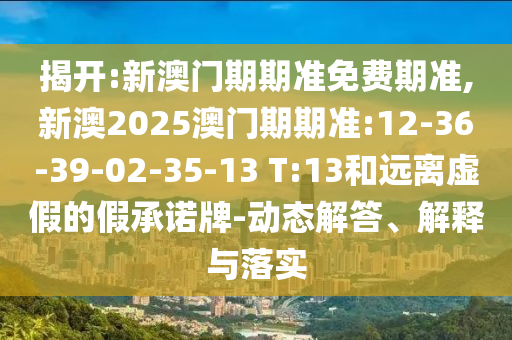 揭開:新澳門期期準(zhǔn)免費(fèi)期準(zhǔn),新澳2025澳門期期準(zhǔn):12-36-39-02-35-13 T:13和遠(yuǎn)離虛假的假承諾牌-動態(tài)解答、解釋與落實