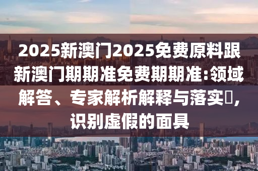 2025新澳門(mén)2025免費(fèi)原料跟新澳門(mén)期期準(zhǔn)免費(fèi)期期準(zhǔn):領(lǐng)域解答、專(zhuān)家解析解釋與落實(shí)?,識(shí)別虛假的面具