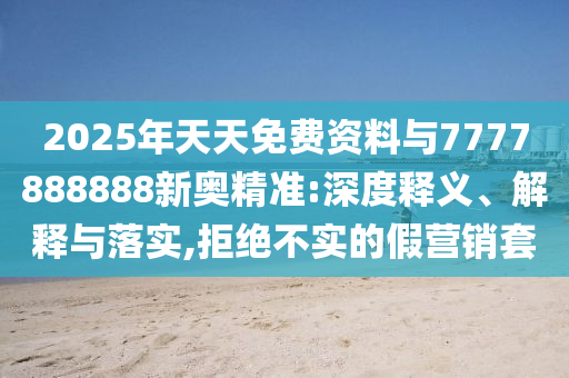2025年天天免費(fèi)資料與7777888888新奧精準(zhǔn):深度釋義、解釋與落實(shí),拒絕不實(shí)的假營銷套