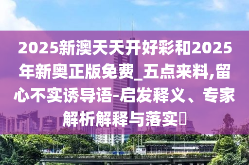 2025新澳天天開好彩和2025年新奧正版免費_五點來料,留心不實誘導語-啟發(fā)釋義、專家解析解釋與落實?