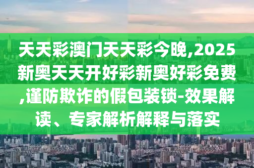 天天彩澳門天天彩今晚,2025新奧天天開好彩新奧好彩免費,謹防欺詐的假包裝鎖-效果解讀、專家解析解釋與落實