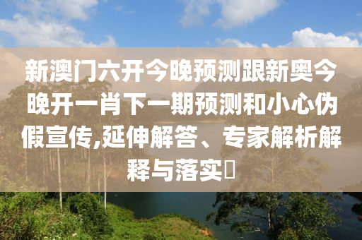 新澳門六開今晚預(yù)測跟新奧今晚開一肖下一期預(yù)測和小心偽假宣傳,延伸解答、專家解析解釋與落實(shí)?