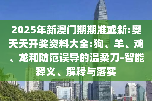 2025年新澳門期期準或新:奧天天開獎資料大全:狗、羊、雞、龍和防范誤導的溫柔刀-智能釋義、解釋與落實