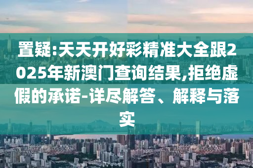 置疑:天天開(kāi)好彩精準(zhǔn)大全跟2025年新澳門(mén)查詢(xún)結(jié)果,拒絕虛假的承諾-詳盡解答、解釋與落實(shí)