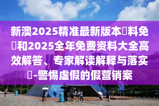 新澳2025精準(zhǔn)最新版本資料免費(fèi)和2025全年免費(fèi)資料大全高效解答、專家解讀解釋與落實(shí)?-警惕虛假的假營(yíng)銷案