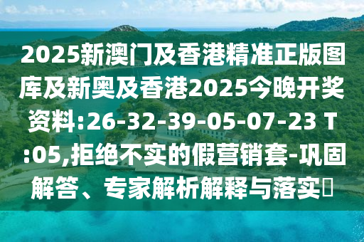 2025新澳門及香港精準正版圖庫及新奧及香港2025今晚開獎資料:26-32-39-05-07-23 T:05,拒絕不實的假營銷套-鞏固解答、專家解析解釋與落實?