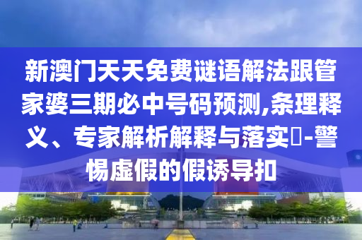 新澳門天天免費謎語解法跟管家婆三期必中號碼預測,條理釋義、專家解析解釋與落實?-警惕虛假的假誘導扣