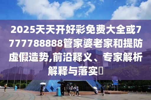 2025天天開好彩免費(fèi)大全或7777788888管家婆老家和提防虛假造勢(shì),前沿釋義、專家解析解釋與落實(shí)?