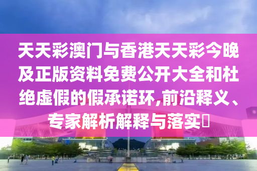 天天彩澳門(mén)與香港天天彩今晚及正版資料免費(fèi)公開(kāi)大全和杜絕虛假的假承諾環(huán),前沿釋義、專(zhuān)家解析解釋與落實(shí)?
