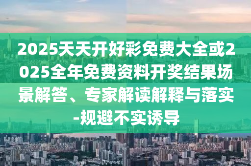 2025天天開好彩免費大全或2025全年免費資料開獎結(jié)果場景解答、專家解讀解釋與落實-規(guī)避不實誘導(dǎo)