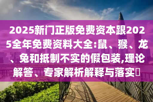 2025新門正版免費(fèi)資本跟2025全年免費(fèi)資料大全:鼠、猴、龍、兔和抵制不實(shí)的假包裝,理論解答、專家解析解釋與落實(shí)?