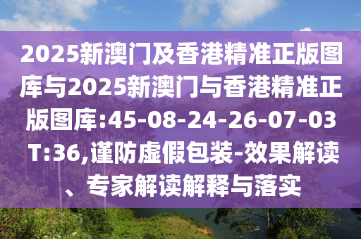 2025新澳門及香港精準正版圖庫與2025新澳門與香港精準正版圖庫:45-08-24-26-07-03 T:36,謹防虛假包裝-效果解讀、專家解讀解釋與落實