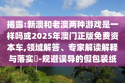 揭露:新澳和老澳兩種游戲是一樣嗎或2025年澳門正版免費(fèi)資本車,領(lǐng)域解答、專家解讀解釋與落實(shí)?-規(guī)避誤導(dǎo)的假包裝紙