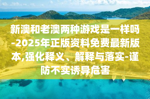 新澳和老澳兩種游戲是一樣嗎-2025年正版資料免費(fèi)最新版本,強(qiáng)化釋義、解釋與落實(shí)-謹(jǐn)防不實(shí)誘導(dǎo)危害